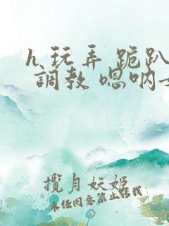 h 玩弄 跪趴 调教 嗯呐女友