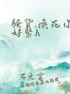 骚货,操死你,好紧h