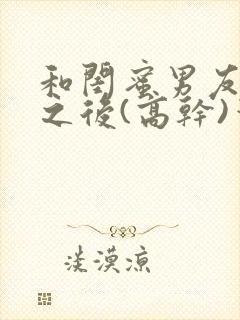 和闺蜜男友合租之后(高干)笔趣阁