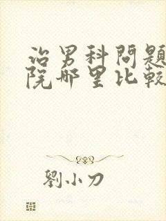 治男科问题的医院哪里比较好