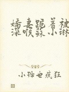 娇妻跪着被黑人深喉苏小琳