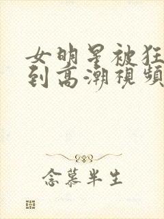 女明星被狂c躁到高潮视频