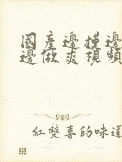 国产边摸边吃奶边做爽视频