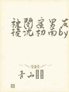 被闺蜜男友认错后沈初南by