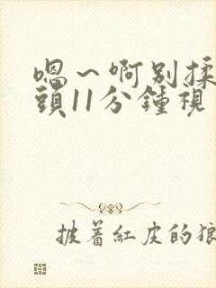 嗯～啊别揉我奶头11分钟视频