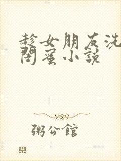 趁女朋友洗澡c闺蜜小说