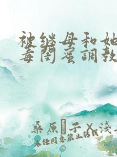 被继母和她的恶毒闺蜜调教小说