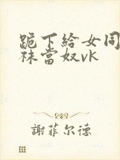 跪下给女同学含袜当奴vk