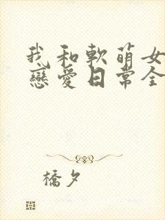 我和软萌女友的恋爱日常全本阅读
