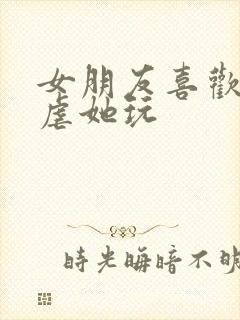 女朋友喜欢让我虐她玩