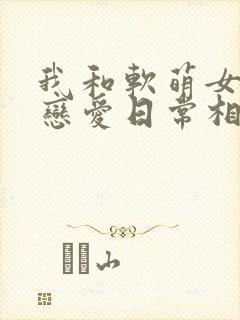 我和软萌女友的恋爱日常相似的小说