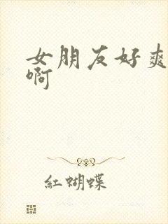 女朋友好爽啊啊啊