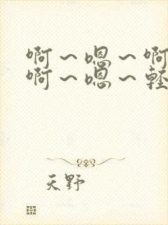 啊～嗯～啊～嗯啊～嗯～轻点