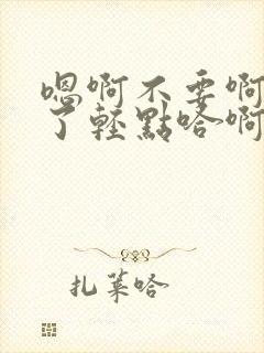 嗯啊不要啊太深了轻点哈啊高h