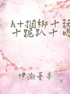 h+捆绑十玩弄十跪趴十 嗯啊