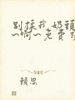 别揉我奶头~嗯~啊~免费视频网站