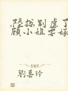 ,陆总别虐了,顾小姐要嫁人了