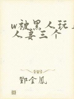 w被黑人玩弄的人妻三个