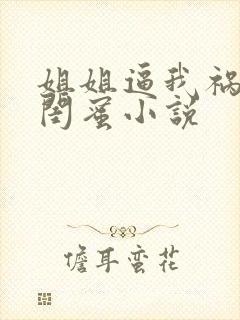 姐姐逼我祸害她闺蜜小说