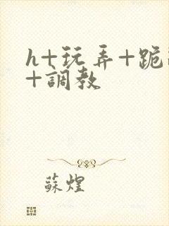 h+玩弄+跪趴+调教