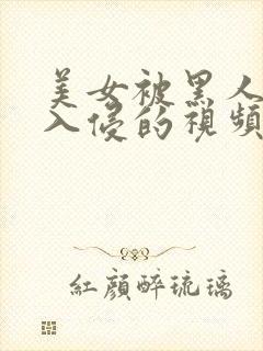 美女被黑人巨大入侵的视频