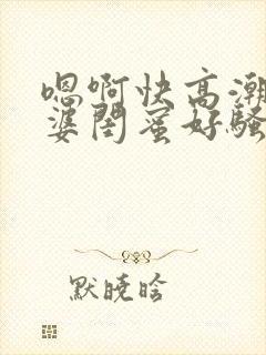 嗯啊快高潮了老婆闺蜜好骚