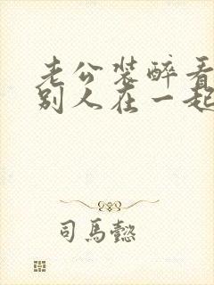 老公装醉看我和别人在一起小说