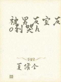 被男友室友cao到哭h