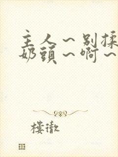 主人～别揉了～奶头～啊～嗯啊视频