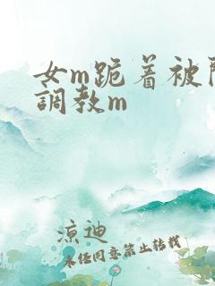 女m跪着被闺蜜调教m