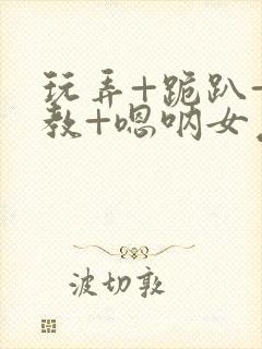 玩弄+跪趴+调教+嗯呐女友