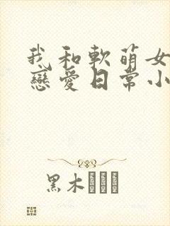 我和软萌女友的恋爱日常小说完整版
