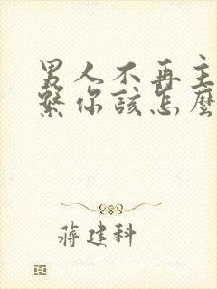 男人不再主动联系你该怎么办