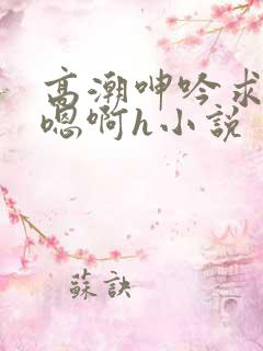 高潮呻吟求饶h嗯啊h小说