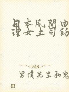 日本风间由美伦理女上司的通宵诱惑