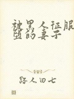 被黑人征服后淫堕的妻子