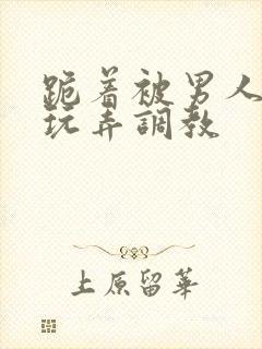 跪着被男人蹂躏玩弄调教