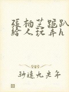 张柏芝跪趴撅着给人玩弄h