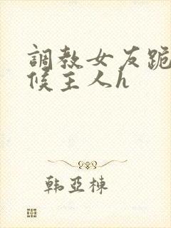 调教女友跪着伺候主人h