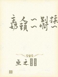 主人～别揉了～奶头～啊～嗯啊视频