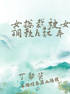 女总裁被女下属调教h玩弄