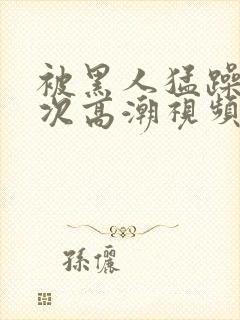 被黑人猛躁4o次高潮视频