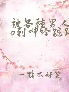 被各种男人cao到呻吟跪趴h小说