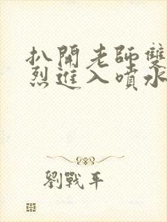 扒开老师双腿猛烈进入喷水视频