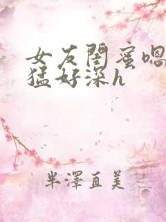 女友闺蜜嗯啊好猛好深h