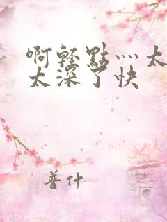 啊轻点灬太粗嗯太深了快