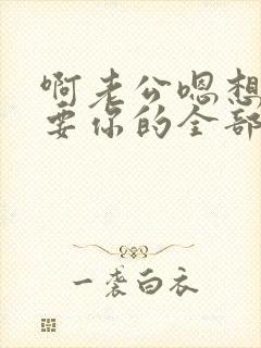 啊老公嗯想要,要你的全部