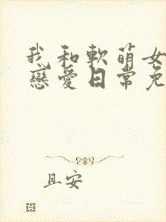 我和软萌女友的恋爱日常免费阅读全文