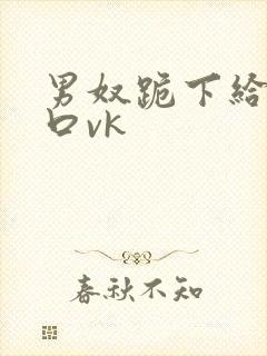 男奴跪下给男主口vk