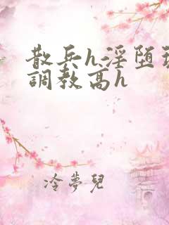 散兵h淫堕玩弄调教高h